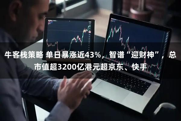 牛客栈策略 单日暴涨近43%，智谱“迎财神”，总市值超3200亿港元超京东、快手
