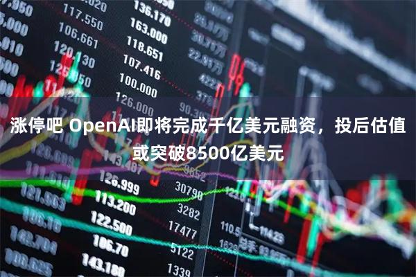 涨停吧 OpenAI即将完成千亿美元融资，投后估值或突破8500亿美元