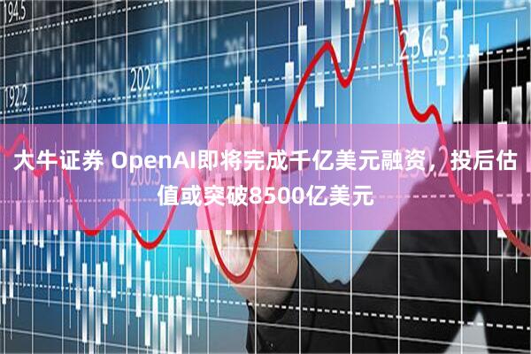 大牛证券 OpenAI即将完成千亿美元融资，投后估值或突破8500亿美元