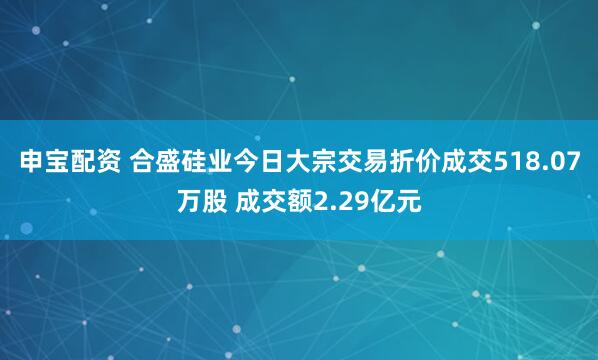 申宝配资 合盛硅业今日大宗交易折价成交518.07万股 成交额2.29亿元