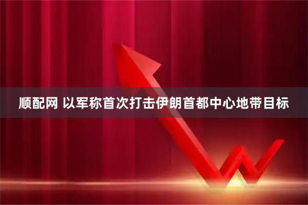 顺配网 以军称首次打击伊朗首都中心地带目标