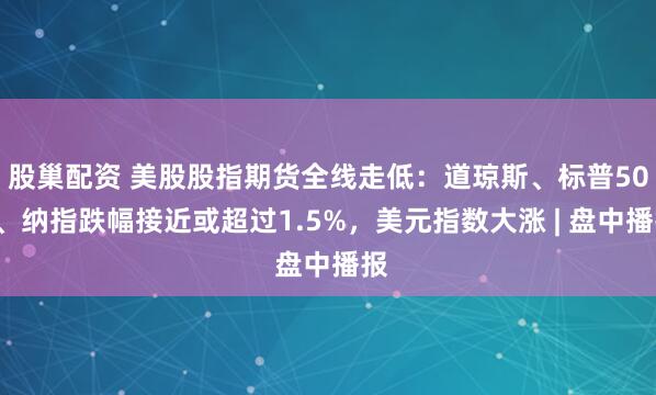 股巢配资 美股股指期货全线走低：道琼斯、标普500、纳指跌幅接近或超过1.5%，美元指数大涨 | 盘中播报