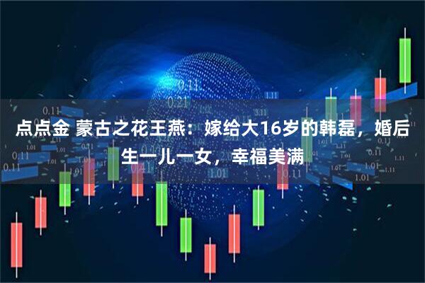 点点金 蒙古之花王燕：嫁给大16岁的韩磊，婚后生一儿一女，幸福美满