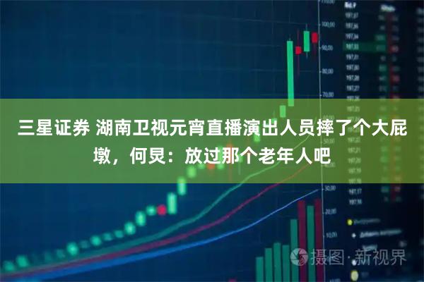 三星证券 湖南卫视元宵直播演出人员摔了个大屁墩，何炅：放过那个老年人吧