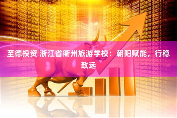 至德投资 浙江省衢州旅游学校：朝阳赋能，行稳致远