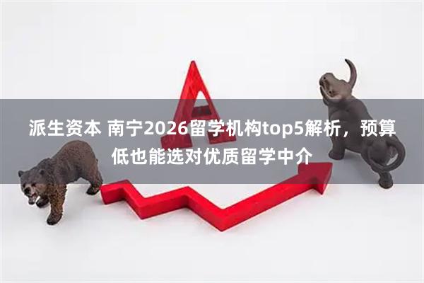 派生资本 南宁2026留学机构top5解析，预算低也能选对优质留学中介