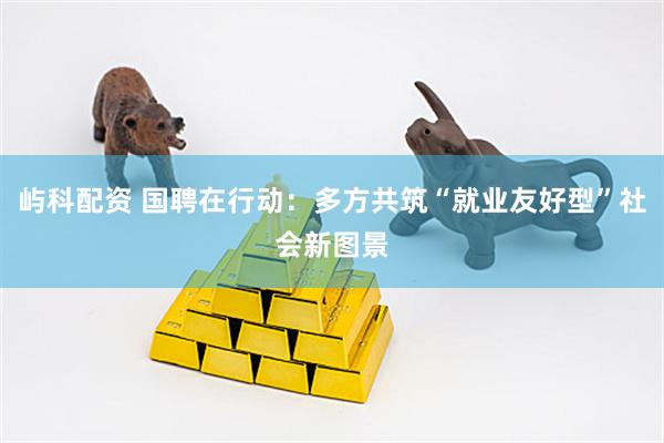 屿科配资 国聘在行动：多方共筑“就业友好型”社会新图景