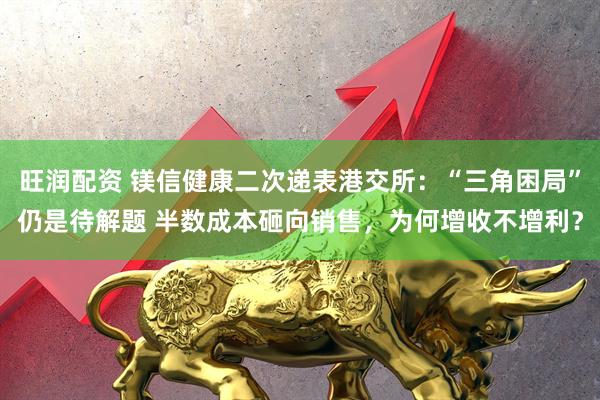 旺润配资 镁信健康二次递表港交所：“三角困局”仍是待解题 半数成本砸向销售，为何增收不增利？