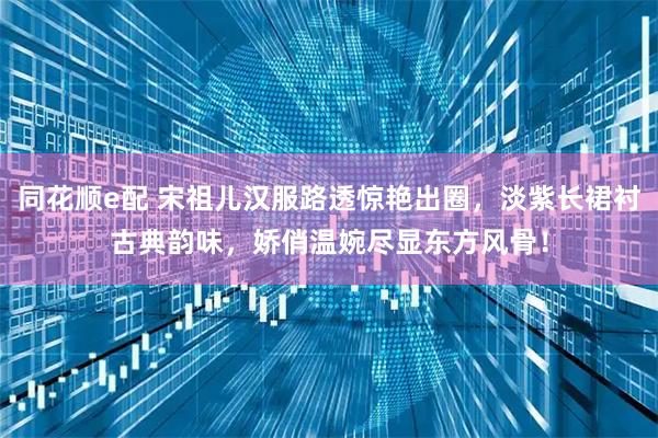 同花顺e配 宋祖儿汉服路透惊艳出圈，淡紫长裙衬古典韵味，娇俏温婉尽显东方风骨！
