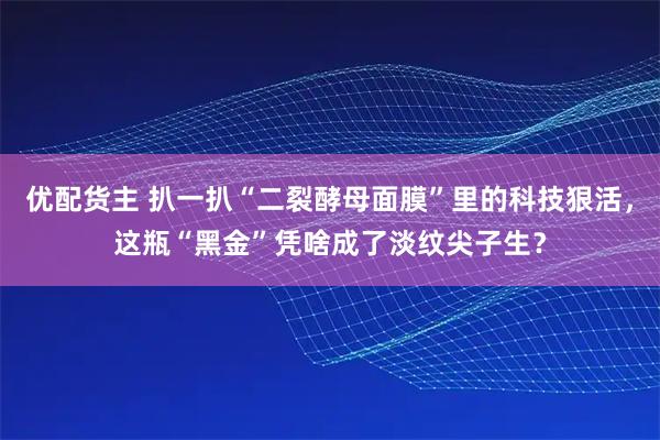 优配货主 扒一扒“二裂酵母面膜”里的科技狠活，这瓶“黑金”凭啥成了淡纹尖子生？
