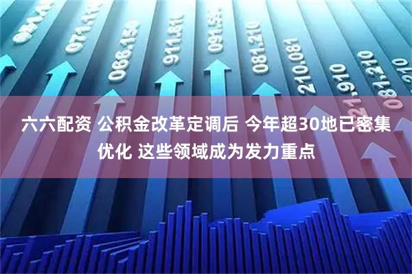 六六配资 公积金改革定调后 今年超30地已密集优化 这些领域成为发力重点
