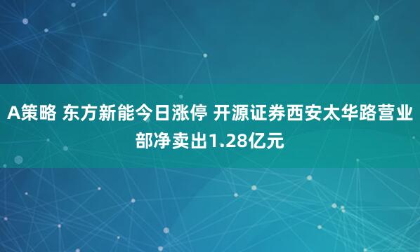 A策略 东方新能今日涨停 开源证券西安太华路营业部净卖出1.28亿元