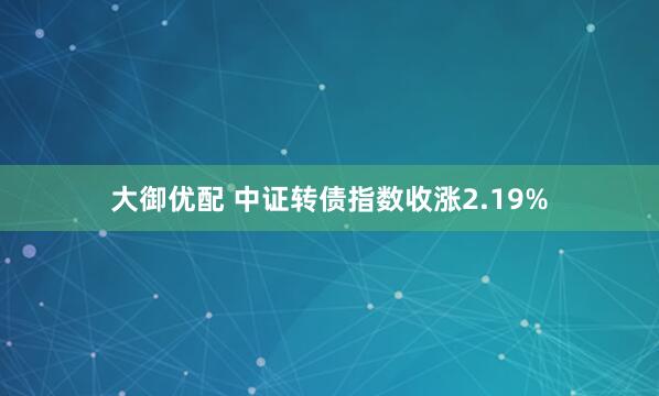 大御优配 中证转债指数收涨2.19%
