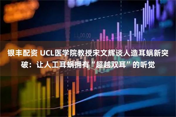 银丰配资 UCL医学院教授宋文辉谈人造耳蜗新突破：让人工耳蜗拥有“超越双耳”的听觉