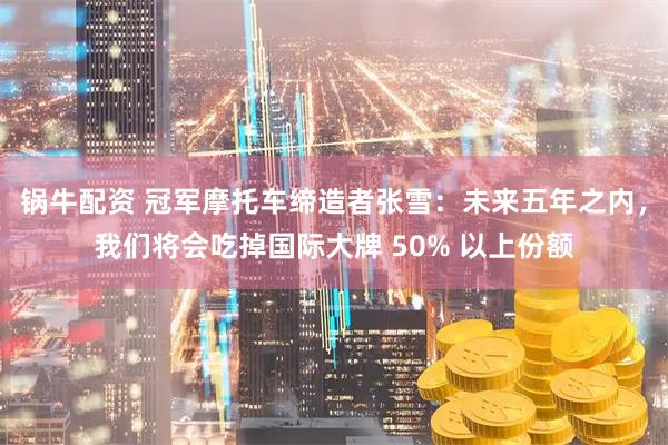 锅牛配资 冠军摩托车缔造者张雪：未来五年之内，我们将会吃掉国际大牌 50% 以上份额