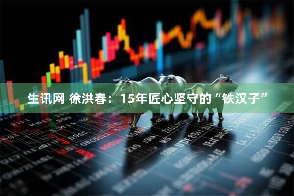 生讯网 徐洪春：15年匠心坚守的“铁汉子”