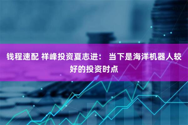 钱程速配 祥峰投资夏志进： 当下是海洋机器人较好的投资时点