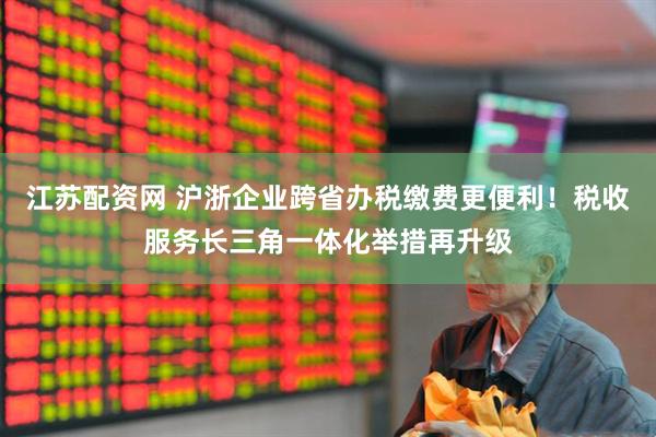 江苏配资网 沪浙企业跨省办税缴费更便利！税收服务长三角一体化举措再升级
