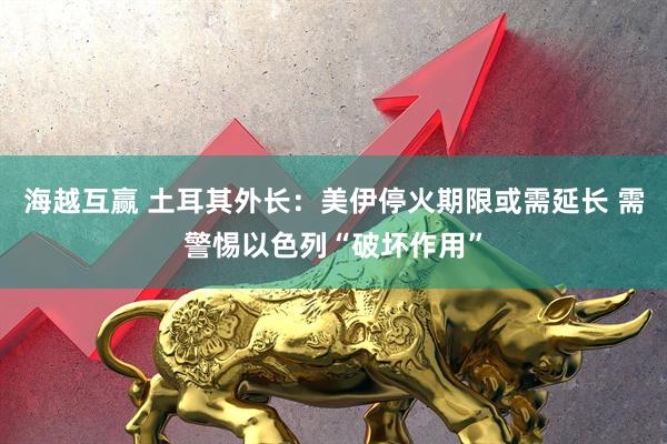 海越互赢 土耳其外长：美伊停火期限或需延长 需警惕以色列“破坏作用”