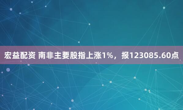 宏益配资 南非主要股指上涨1%，报123085.60点