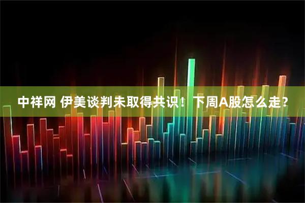 中祥网 伊美谈判未取得共识！下周A股怎么走？