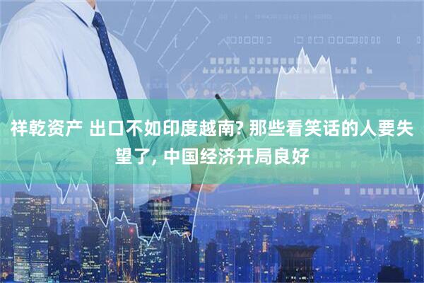 祥乾资产 出口不如印度越南? 那些看笑话的人要失望了, 中国经济开局良好