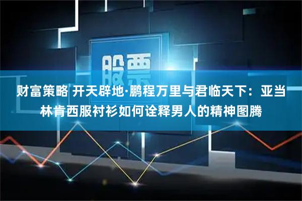 财富策略 开天辟地·鹏程万里与君临天下：亚当林肯西服衬衫如何诠释男人的精神图腾