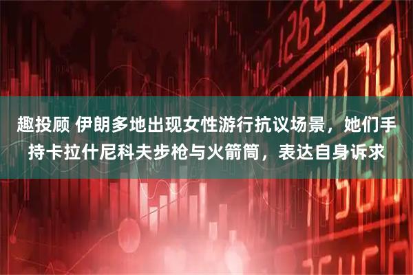 趣投顾 伊朗多地出现女性游行抗议场景，她们手持卡拉什尼科夫步枪与火箭筒，表达自身诉求