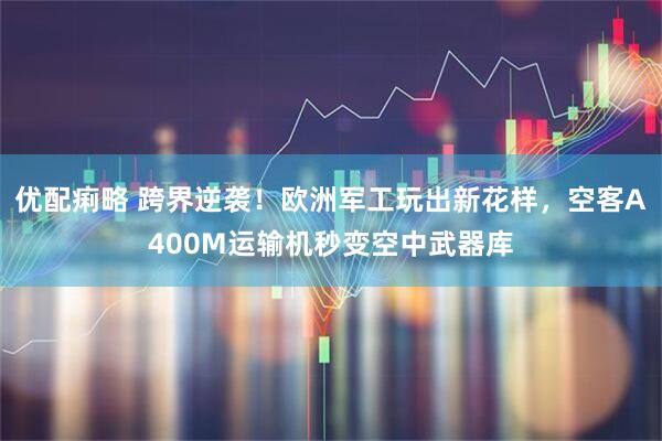 优配痢略 跨界逆袭！欧洲军工玩出新花样，空客A400M运输机秒变空中武器库