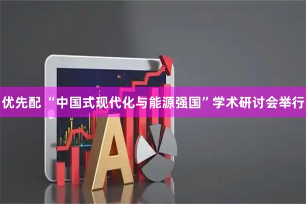 优先配 “中国式现代化与能源强国”学术研讨会举行