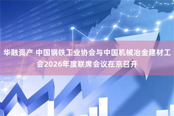 华融资产 中国钢铁工业协会与中国机械冶金建材工会2026年度联席会议在京召开