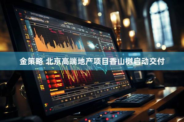 金策略 北京高端地产项目香山樾启动交付