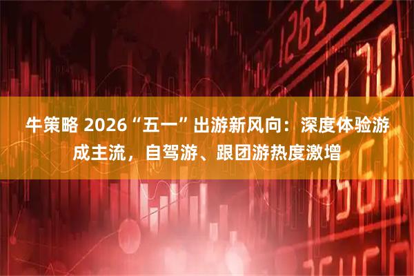 牛策略 2026“五一”出游新风向：深度体验游成主流，自驾游、跟团游热度激增