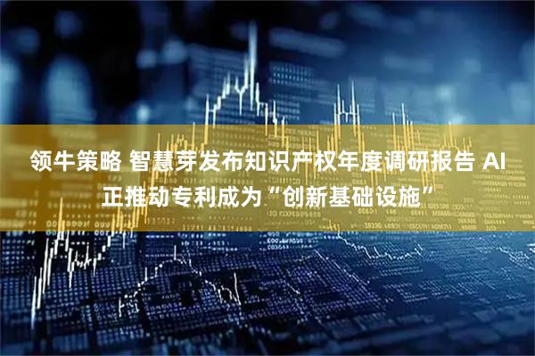 领牛策略 智慧芽发布知识产权年度调研报告 AI正推动专利成为“创新基础设施”