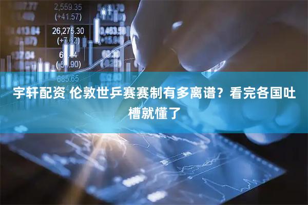 宇轩配资 伦敦世乒赛赛制有多离谱？看完各国吐槽就懂了