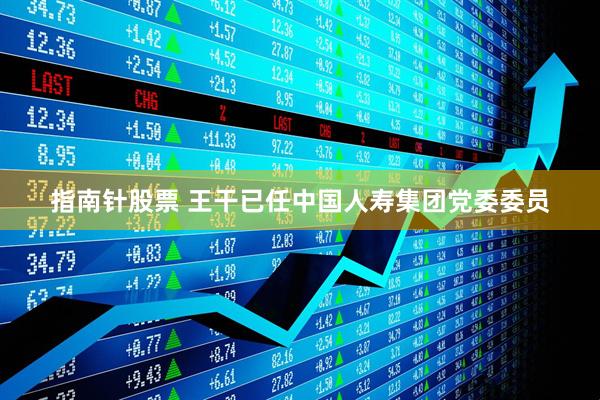指南针股票 王干已任中国人寿集团党委委员