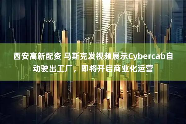西安高新配资 马斯克发视频展示Cybercab自动驶出工厂，即将开启商业化运营