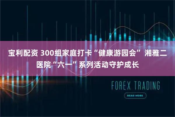 宝利配资 300组家庭打卡“健康游园会” 湘雅二医院“六一”系列活动守护成长
