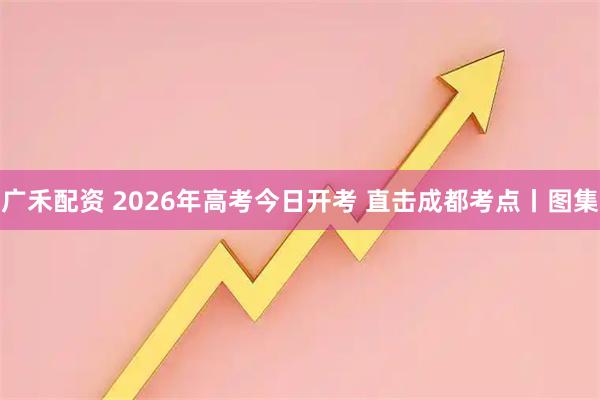 广禾配资 2026年高考今日开考 直击成都考点丨图集