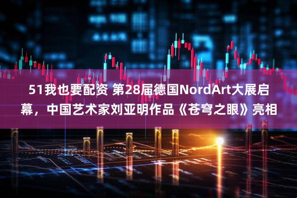 51我也要配资 第28届德国NordArt大展启幕，中国艺术家刘亚明作品《苍穹之眼》亮相