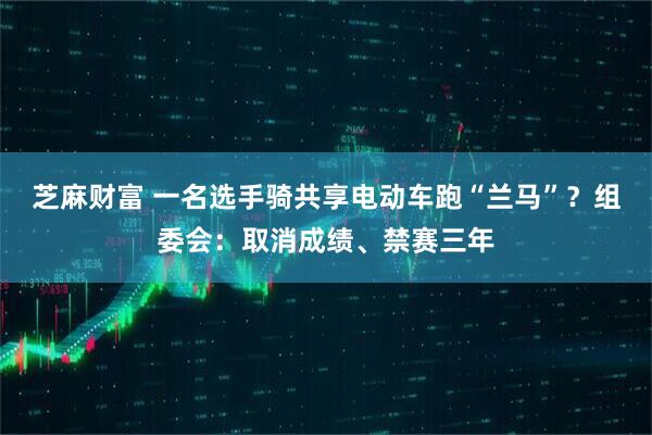 芝麻财富 一名选手骑共享电动车跑“兰马”？组委会：取消成绩、禁赛三年