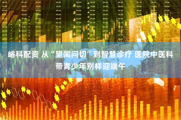 峪科配资 从“望闻问切”到智慧诊疗 医院中医科带青少年别样迎端午