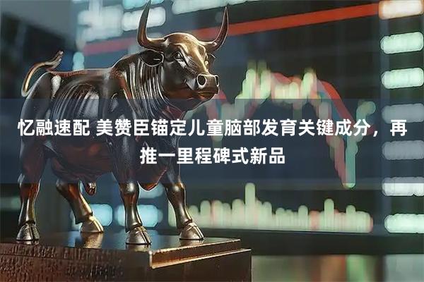 忆融速配 美赞臣锚定儿童脑部发育关键成分，再推一里程碑式新品