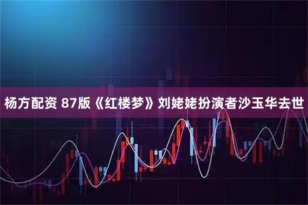 杨方配资 87版《红楼梦》刘姥姥扮演者沙玉华去世