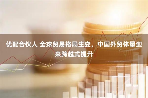 优配合伙人 全球贸易格局生变,中国外贸体量迎来跨越式提升