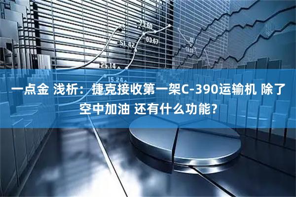 一点金 浅析:捷克接收第一架C-390运输机 除了空中加油 还有什么功能?