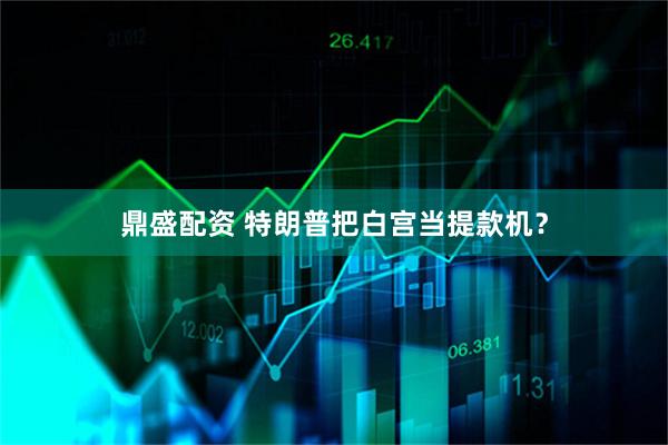 鼎盛配资 特朗普把白宫当提款机?