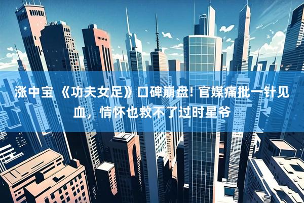 涨中宝 《功夫女足》口碑崩盘! 官媒痛批一针见血，情怀也救不了过时星爷