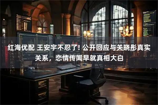 红海优配 王安宇不忍了! 公开回应与关晓彤真实关系，恋情传闻早就真相大白