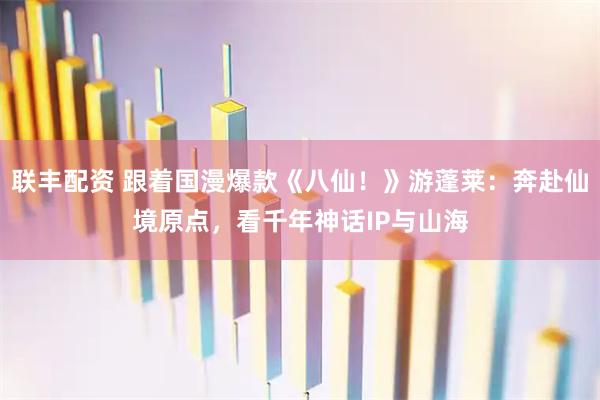 联丰配资 跟着国漫爆款《八仙！》游蓬莱：奔赴仙境原点，看千年神话IP与山海